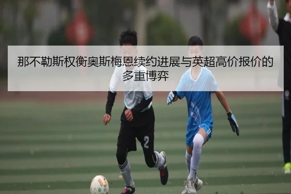 那不勒斯权衡奥斯梅恩续约进展与英超高价报价的多重博弈