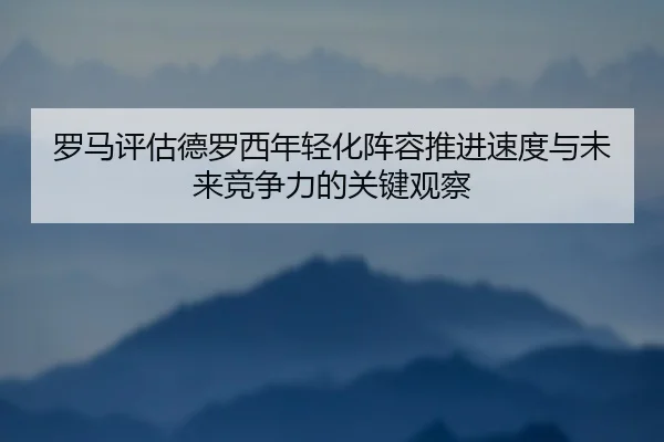 罗马评估德罗西年轻化阵容推进速度与未来竞争力的关键观察