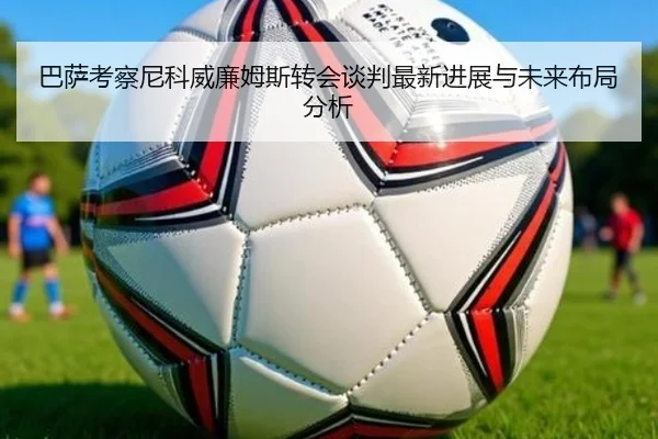 巴萨考察尼科威廉姆斯转会谈判最新进展与未来布局分析